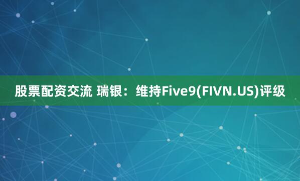 股票配资交流 瑞银：维持Five9(FIVN.US)评级