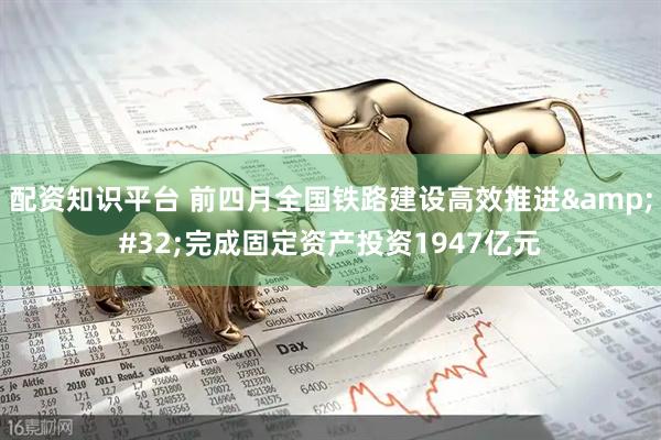 配资知识平台 前四月全国铁路建设高效推进&#32;完成固定资产投资1947亿元