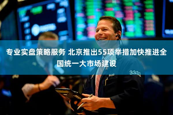 专业实盘策略服务 北京推出55项举措加快推进全国统一大市场建设