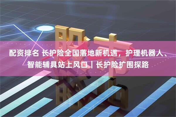 配资排名 长护险全国落地新机遇，护理机器人、智能辅具站上风口｜长护险扩围探路