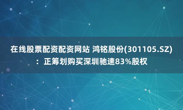 在线股票配资配资网站 鸿铭股份(301105.SZ)：正筹划购买深圳驰速83%股权