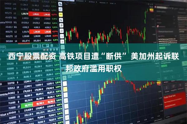 西宁股票配资 高铁项目遭“断供” 美加州起诉联邦政府滥用职权