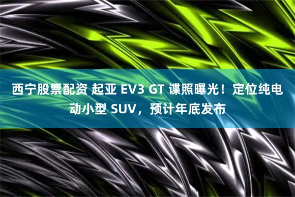 西宁股票配资 起亚 EV3 GT 谍照曝光！定位纯电动小型 SUV，预计年底发布