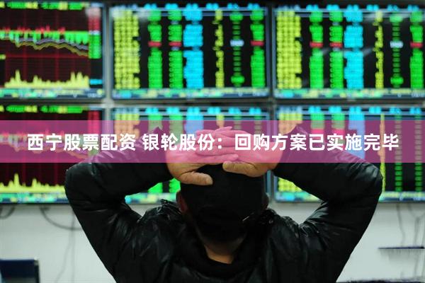 西宁股票配资 银轮股份：回购方案已实施完毕
