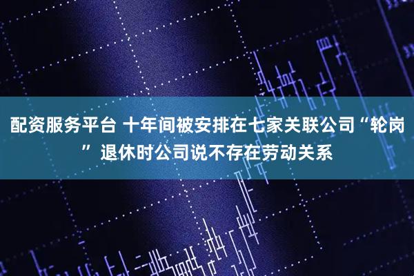 配资服务平台 十年间被安排在七家关联公司“轮岗” 退休时公司说不存在劳动关系