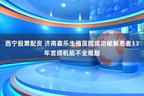 西宁股票配资 济南嘉乐生殖医院成功破解患者13年宫颈机能不全难题