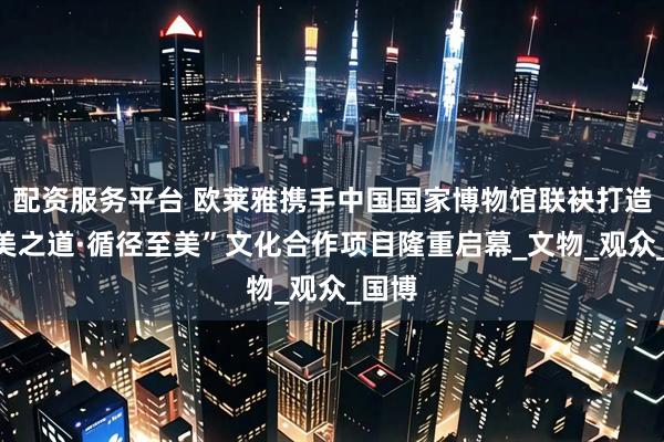配资服务平台 欧莱雅携手中国国家博物馆联袂打造的“美之道·循径至美”文化合作项目隆重启幕_文物_观众_国博