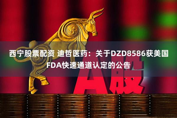 西宁股票配资 迪哲医药：关于DZD8586获美国FDA快速通道认定的公告