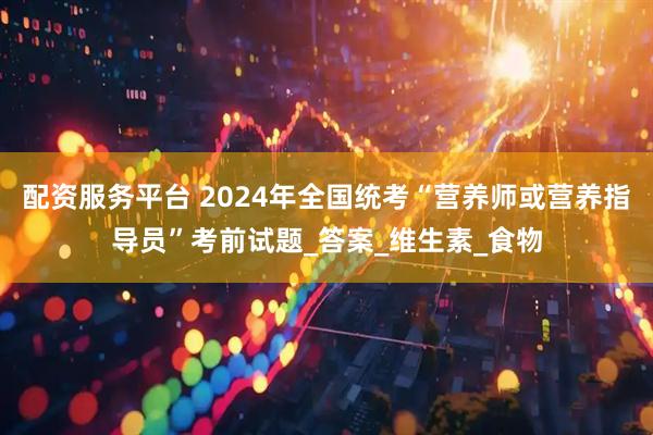 配资服务平台 2024年全国统考“营养师或营养指导员”考前试题_答案_维生素_食物