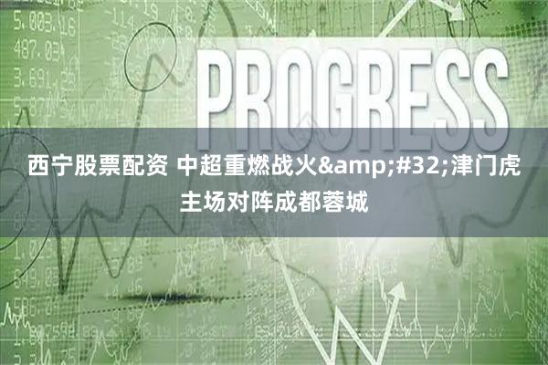 西宁股票配资 中超重燃战火&#32;津门虎主场对阵成都蓉城