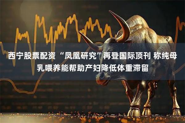 西宁股票配资 “凤凰研究”再登国际顶刊 称纯母乳喂养能帮助产妇降低体重滞留