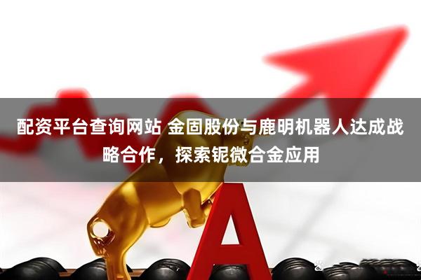 配资平台查询网站 金固股份与鹿明机器人达成战略合作，探索铌微合金应用