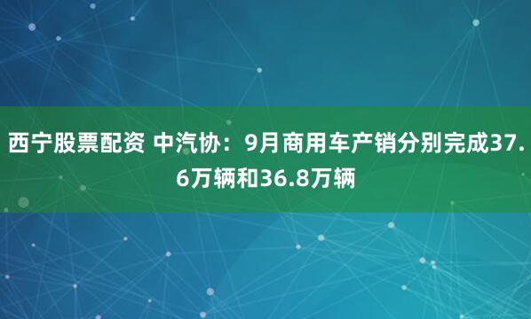 西宁股票配资 中汽协:9月商用车产销分别完成37.6万辆和36.8万辆