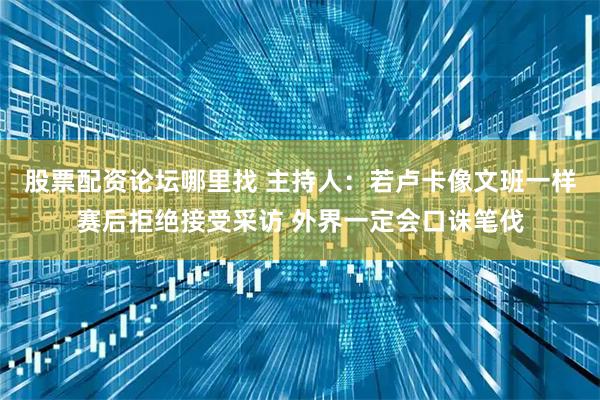 股票配资论坛哪里找 主持人：若卢卡像文班一样赛后拒绝接受采访 外界一定会口诛笔伐