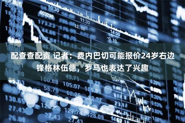 配查查配资 记者：费内巴切可能报价24岁右边锋格林伍德，罗马也表达了兴趣