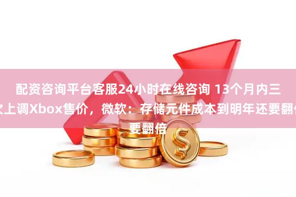 配资咨询平台客服24小时在线咨询 13个月内三次上调Xbox售价，微软：存储元件成本到明年还要翻倍