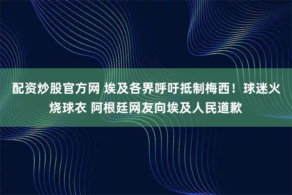 配资炒股官方网 埃及各界呼吁抵制梅西！球迷火烧球衣 阿根廷网友向埃及人民道歉
