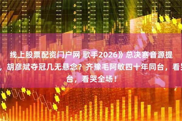 线上股票配资门户网 歌手2026》总决赛音源提前流出，胡彦斌夺冠几无悬念？齐豫毛阿敏四十年同台，看哭全场！