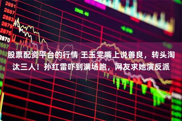 股票配资平台的行情 王玉雯嘴上说善良，转头淘汰三人！孙红雷吓到满场跑，网友求她演反派