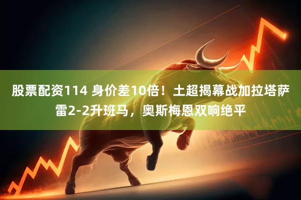 股票配资114 身价差10倍！土超揭幕战加拉塔萨雷2-2升班马，奥斯梅恩双响绝平