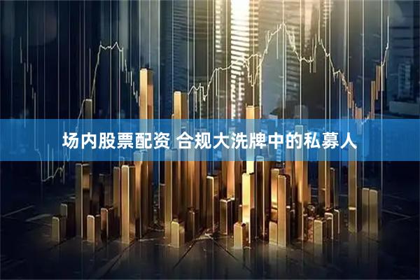 场内股票配资 合规大洗牌中的私募人